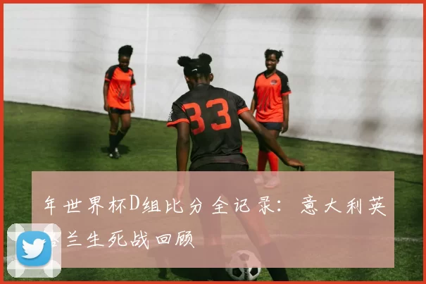 年世界杯D组比分全记录:意大利英格兰生死战回顾