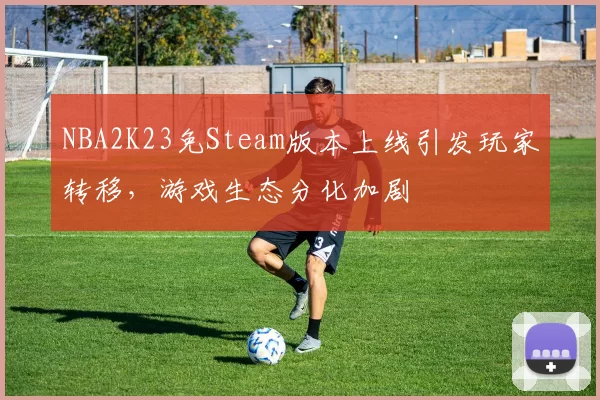 NBA2K23免Steam版本上线引发玩家转移,游戏生态分化加剧