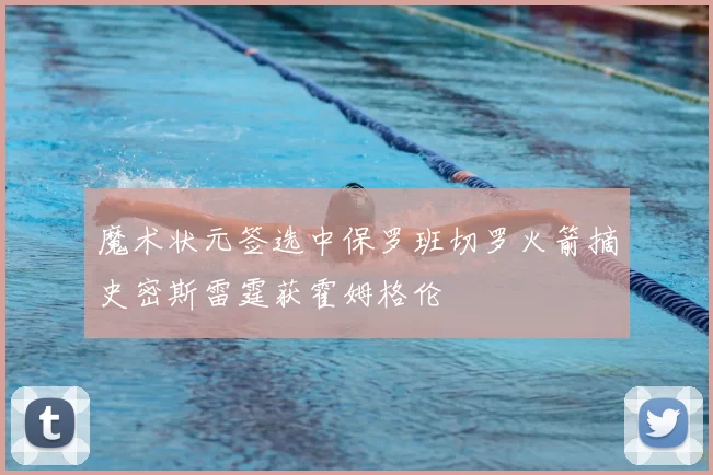 魔术状元签选中保罗班切罗火箭摘史密斯雷霆获霍姆格伦