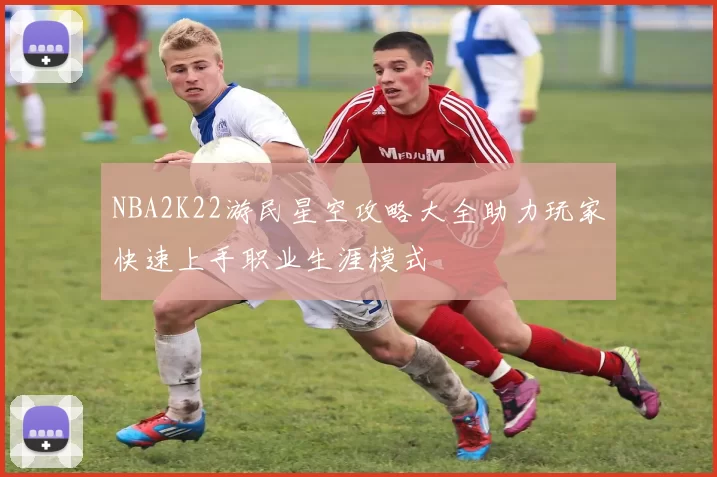 NBA2K22游民星空攻略大全助力玩家快速上手职业生涯模式