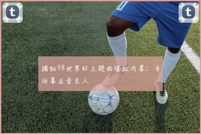 揭秘98世界杯主题曲爆红内幕：专访幕后音乐人