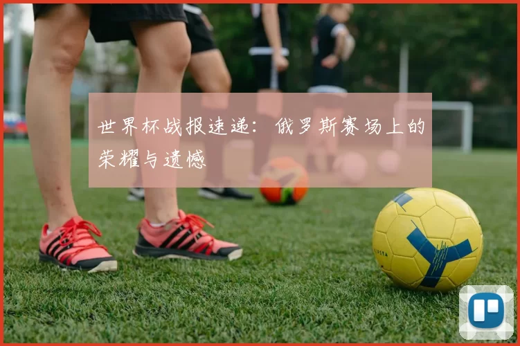 世界杯战报速递:俄罗斯赛场上的荣耀与遗憾