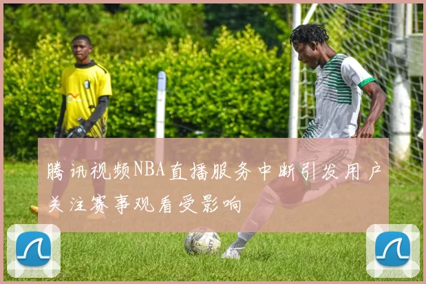 腾讯视频NBA直播服务中断引发用户关注赛事观看受影响