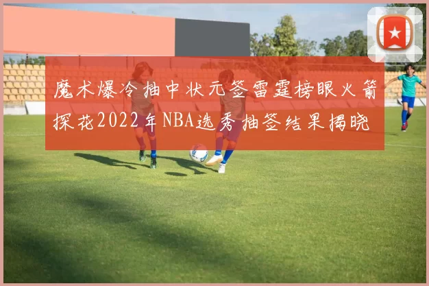 魔术爆冷抽中状元签雷霆榜眼火箭探花2022年NBA选秀抽签结果揭晓