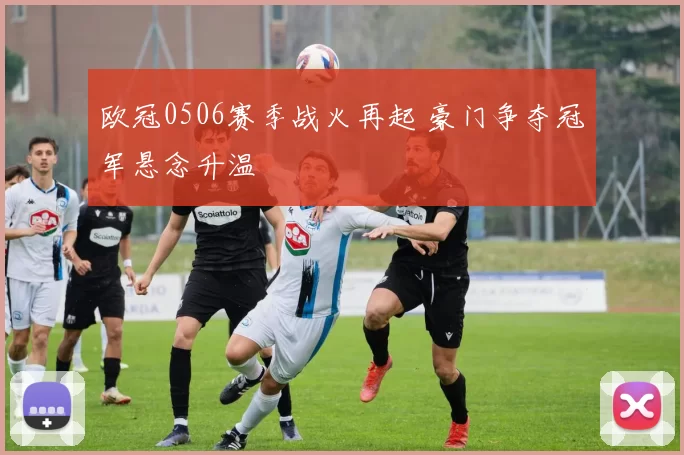 欧冠0506赛季战火再起 豪门争夺冠军悬念升温