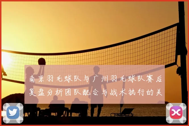 南京羽毛球队与广州羽毛球队赛后复盘分析团队配合与战术执行的关键因素