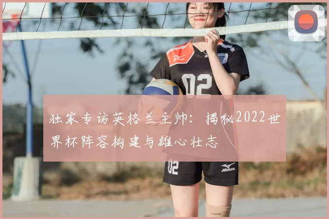 独家专访英格兰主帅:揭秘2022世界杯阵容构建与雄心壮志