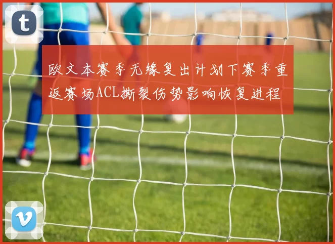 欧文本赛季无缘复出计划下赛季重返赛场ACL撕裂伤势影响恢复进程