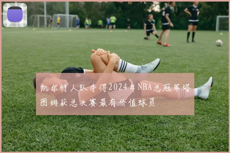 凯尔特人队夺得2024年NBA总冠军塔图姆获总决赛最有价值球员