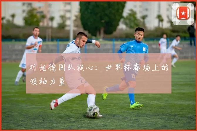 对话德国队核心:世界杯赛场上的领袖力量