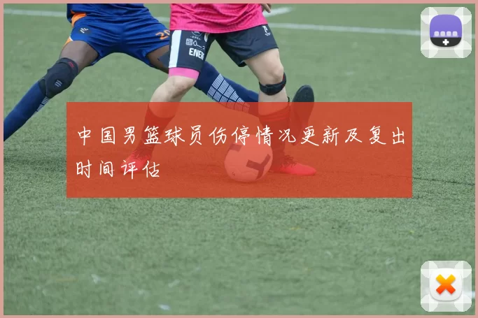 中国男篮球员伤停情况更新及复出时间评估