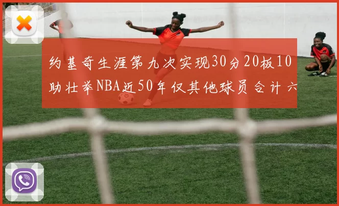 约基奇生涯第九次实现30分20板10助壮举NBA近50年仅其他球员合计六次