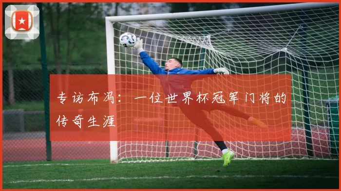 专访布冯:一位世界杯冠军门将的传奇生涯