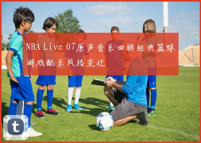 NBA Live 07原声音乐回顾经典篮球游戏配乐风格变迁