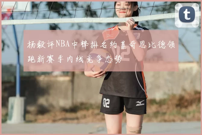 杨毅评NBA中锋排名约基奇恩比德领跑新赛季内线竞争态势
