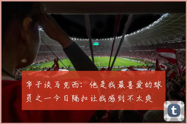华子谈马克西：他是我最喜爱的球员之一今日隔扣让我感到不太爽