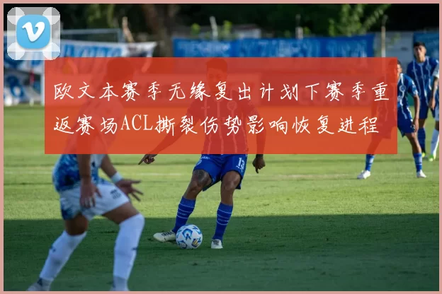 欧文本赛季无缘复出计划下赛季重返赛场ACL撕裂伤势影响恢复进程