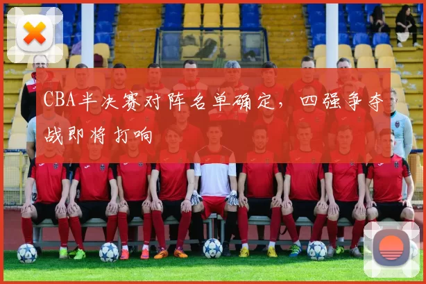 CBA半决赛对阵名单确定，四强争夺战即将打响