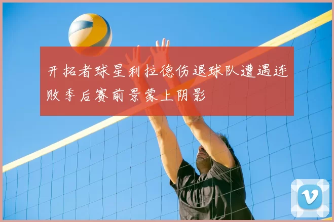 开拓者球星利拉德伤退球队遭遇连败季后赛前景蒙上阴影