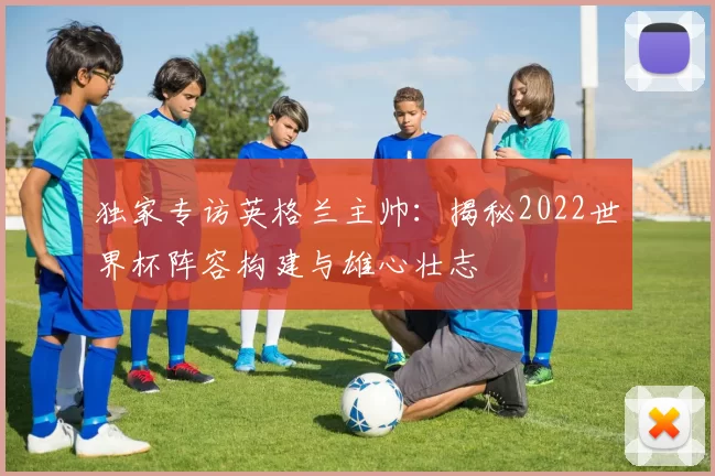 独家专访英格兰主帅:揭秘2022世界杯阵容构建与雄心壮志