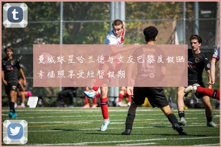 曼城球星哈兰德与女友巴黎度假晒幸福照享受短暂假期