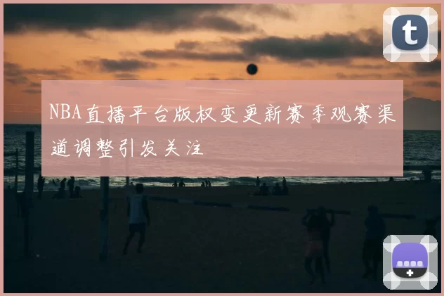 NBA直播平台版权变更新赛季观赛渠道调整引发关注