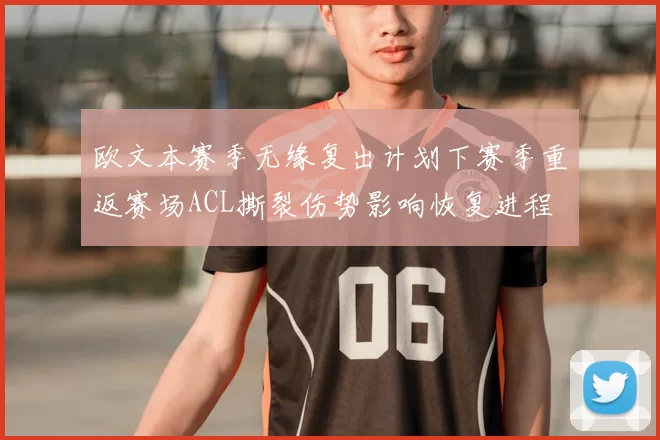 欧文本赛季无缘复出计划下赛季重返赛场ACL撕裂伤势影响恢复进程