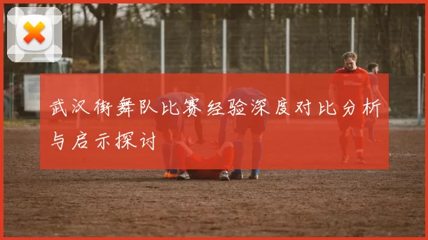 武汉街舞队比赛经验深度对比分析与启示探讨