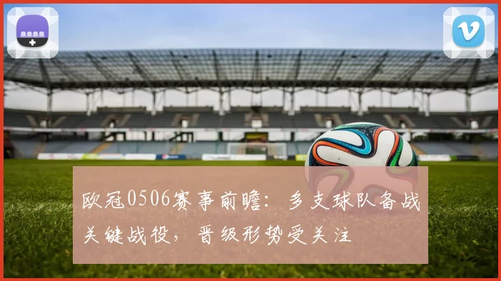 欧冠0506赛事前瞻:多支球队备战关键战役,晋级形势受关注