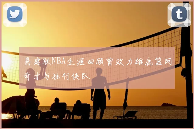 易建联NBA生涯回顾曾效力雄鹿篮网奇才与独行侠队