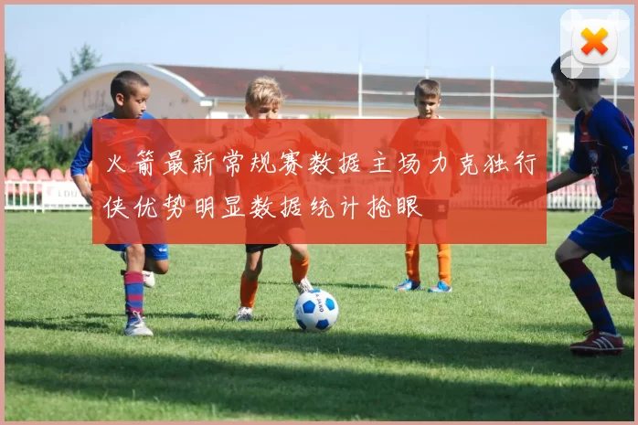 火箭最新常规赛数据主场力克独行侠优势明显数据统计抢眼