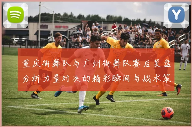 重庆街舞队与广州街舞队赛后复盘分析力量对决的精彩瞬间与战术策略