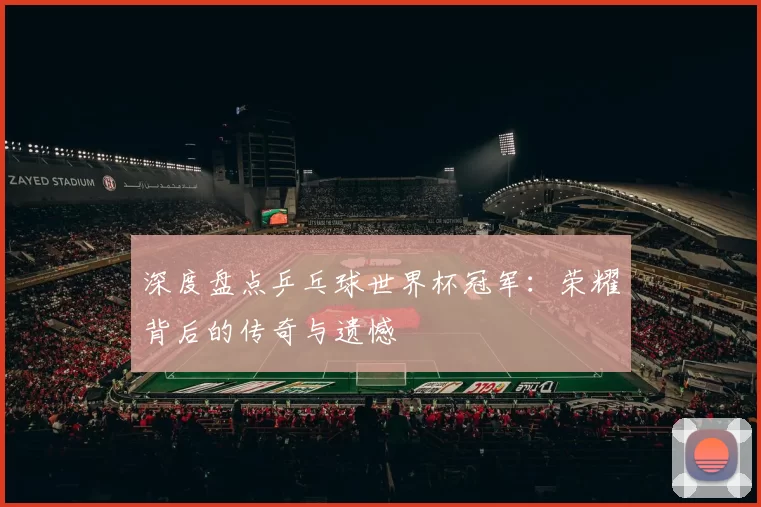 深度盘点乒乓球世界杯冠军:荣耀背后的传奇与遗憾
