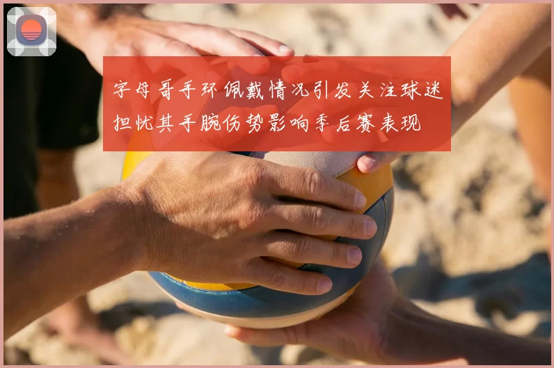 字母哥手环佩戴情况引发关注球迷担忧其手腕伤势影响季后赛表现