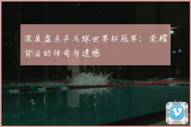 深度盘点乒乓球世界杯冠军:荣耀背后的传奇与遗憾