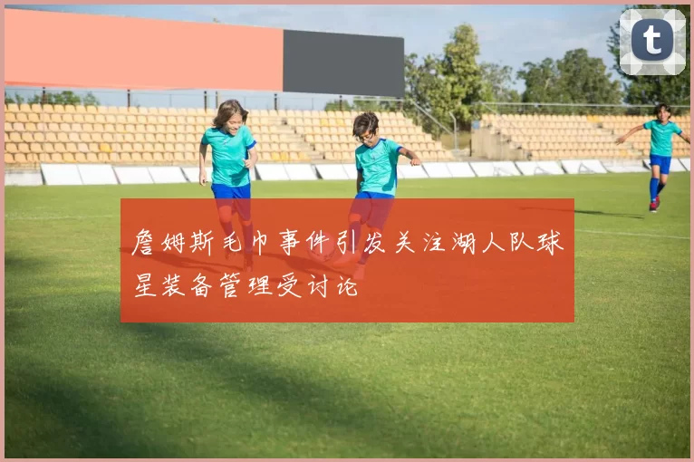 詹姆斯毛巾事件引发关注湖人队球星装备管理受讨论