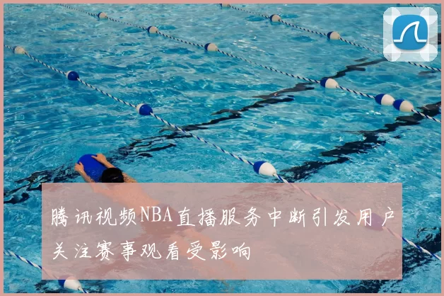 腾讯视频NBA直播服务中断引发用户关注赛事观看受影响