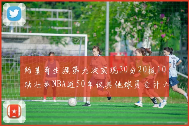 约基奇生涯第九次实现30分20板10助壮举NBA近50年仅其他球员合计六次