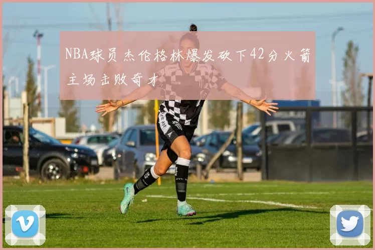 NBA球员杰伦格林爆发砍下42分火箭主场击败奇才