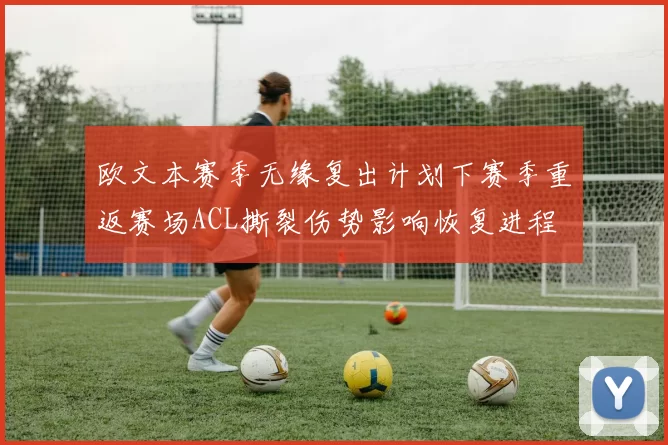 欧文本赛季无缘复出计划下赛季重返赛场ACL撕裂伤势影响恢复进程