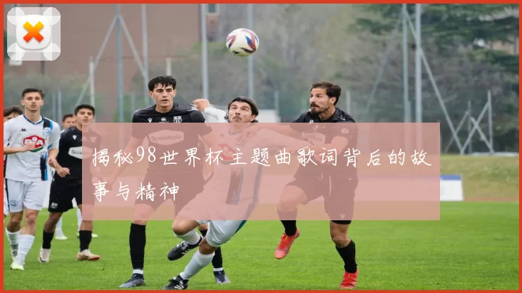 揭秘98世界杯主题曲歌词背后的故事与精神