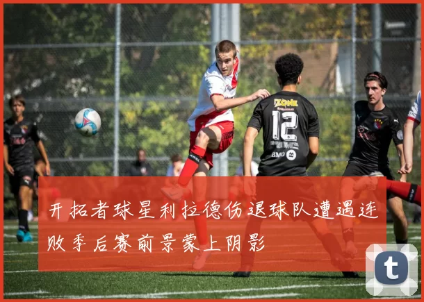 开拓者球星利拉德伤退球队遭遇连败季后赛前景蒙上阴影
