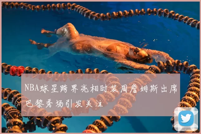 NBA球星跨界亮相时装周詹姆斯出席巴黎秀场引发关注