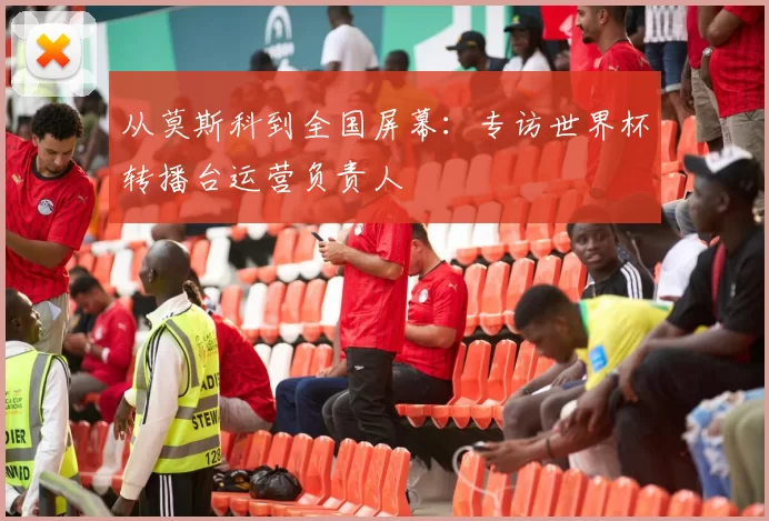 从莫斯科到全国屏幕：专访世界杯转播台运营负责人