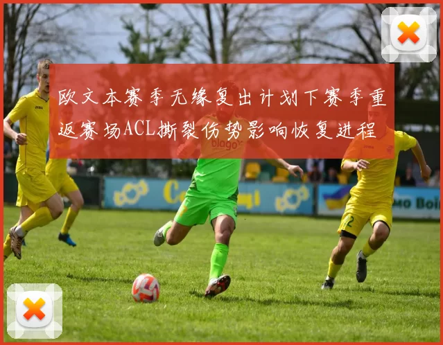 欧文本赛季无缘复出计划下赛季重返赛场ACL撕裂伤势影响恢复进程