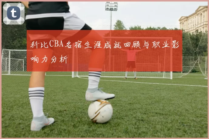 科比CBA名宿生涯成就回顾与职业影响力分析