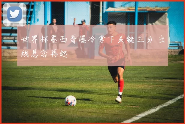 世界杯墨西哥爆冷拿下关键三分 出线悬念再起