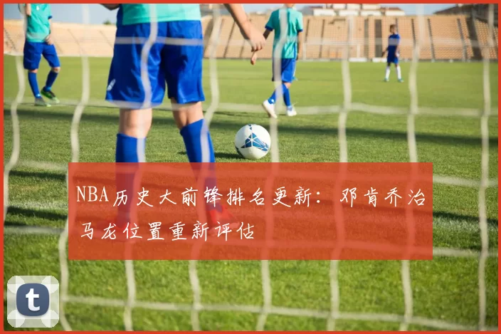 NBA历史大前锋排名更新:邓肯乔治马龙位置重新评估