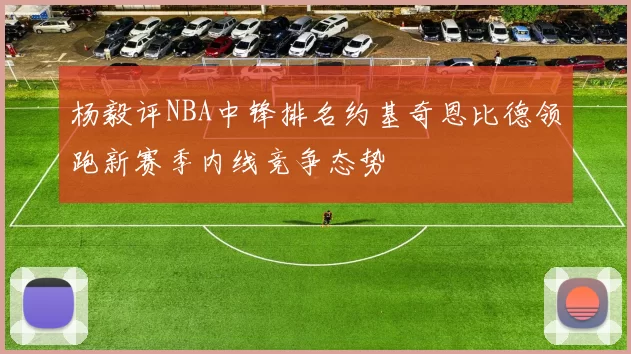 杨毅评NBA中锋排名约基奇恩比德领跑新赛季内线竞争态势