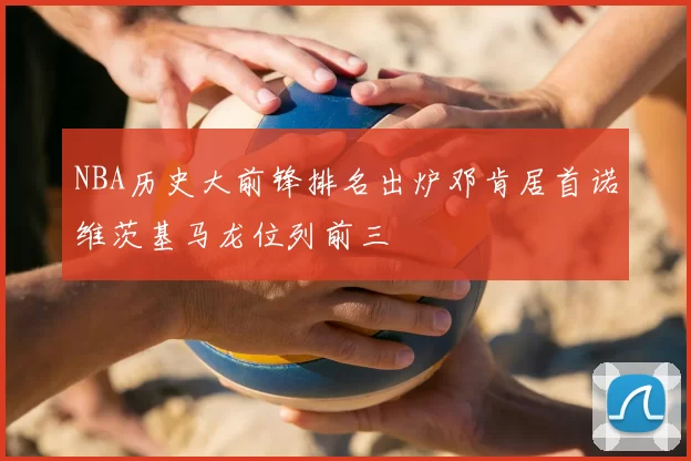 NBA历史大前锋排名出炉邓肯居首诺维茨基马龙位列前三